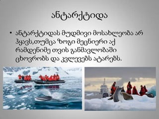 ანტარქტიდა
• ანტარქტიდას მუდმივი მოსახლეობა არ
ჰყავს,თუმცა ზოგი მეცნიერი აქ
რამდენიმე თვის განმავლობაში
ცხოვრობს და კვლევებს ატარებს.
 