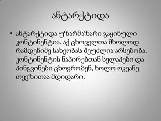 ანტარქტიდა
• ანტარქტიდა უზარმაზარი გაყინული
კონტინენტია. აქ ცხოველთა მხოლოდ
რამდენიმე სახეობას შეუძლია არსებობა.
კონტინენტის ნაპირებთან სელაპები და
პინგვინები ცხოვრობენ, ხოლო ოკეანე
თევზითაა მდიდარი.
 