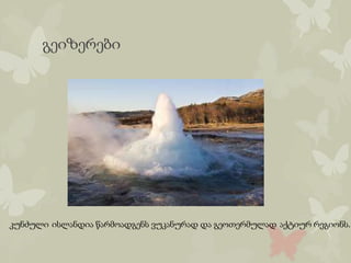 გეიზერები
კუნძული ისლანდია წარმოადგენს ვუკანურად და გეოთერმულად აქტიურ რეგიონს.
 