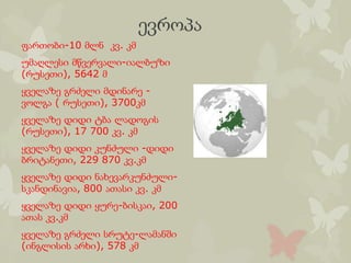 ევროპა
ფართობი-10 მლნ კვ. კმ
უმაღლესი მწვერვალი-იალბუზი
(რუსეთი), 5642 მ
ყველაზე გრძელი მდინარე -
ვოლგა ( რუსეთი), 3700კმ
ყველაზე დიდი ტბა ლადოგის
(რუსეთი), 17 700 კვ. კმ
ყველაზე დიდი კუნძული -დიდი
ბრიტანეთი, 229 870 კვ.კმ
ყველაზე დიდი ნახევარკუნძული-
სკანდინავია, 800 ათასი კვ. კმ
ყველაზე დიდი ყურე-ბისკაი, 200
ათას კვ.კმ
ყველაზე გრძელი სრუტე-ლამანში
(ინგლისის არხი), 578 კმ
 