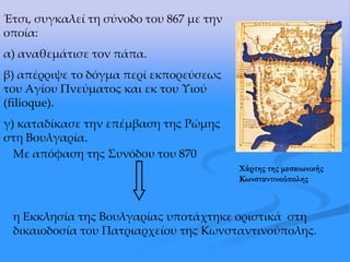 Έτσι, συγκαλεί τη σύνοδο του 867 με την
οποία:
α) αναθεμάτισε τον πάπα.
β) απέρριψε το δόγμα περί εκπορεύσεως
του Αγίου Πνεύματος και εκ του Υιού
(filioque).
γ) καταδίκασε την επέμβαση της Ρώμης
στη Βουλγαρία.
Με απόφαση της ΢υνόδου του 870
η Εκκλησία της Βουλγαρίας υποτάχτηκε οριστικά στη
δικαιοδοσία του Πατριαρχείου της Κωνσταντινούπολης.
Φάρτης της μεσαιωνικής
Κωνσταντινούπολης
 