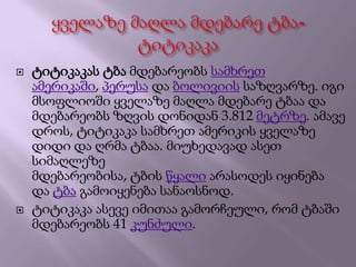  ტიტიკაკას ტბა მდებარეობს სამხრეთ
ამერიკაში, პერუსა და ბოლივიის საზღვარზე. იგი
მსოფლიოში ყველაზე მაღლა მდებარე ტბაა და
მდებარეობს ზღვის დონიდან 3.812 მეტრზე. ამავე
დროს, ტიტიკაკა სამხრეთ ამერიკის ყველაზე
დიდი და ღრმა ტბაა. მიუხედავად ასეთ
სიმაღლეზე
მდებარეობისა, ტბის წყალი არასოდეს იყინება
და ტბა გამოიყენება სანაოსნოდ.
 ტიტიკაკა ასევე იმითაა გამორჩეული, რომ ტბაში
მდებარეობს 41 კუნძული.
 