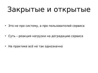Закрытые и открытые
●
Это не про систему, а про пользователей сервиса
●
Суть – реакция нагрузки на деградацию сервиса
●
На практике всё не так однозначно
 