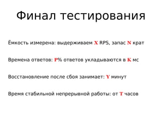 Финал тестирования
Ёмкость измерена: выдерживаем X RPS, запас N крат
Времена ответов: P% ответов укладываются в K мс
Восстановление после сбоя занимает: Y минут
Время стабильной непрерывной работы: от T часов
 
