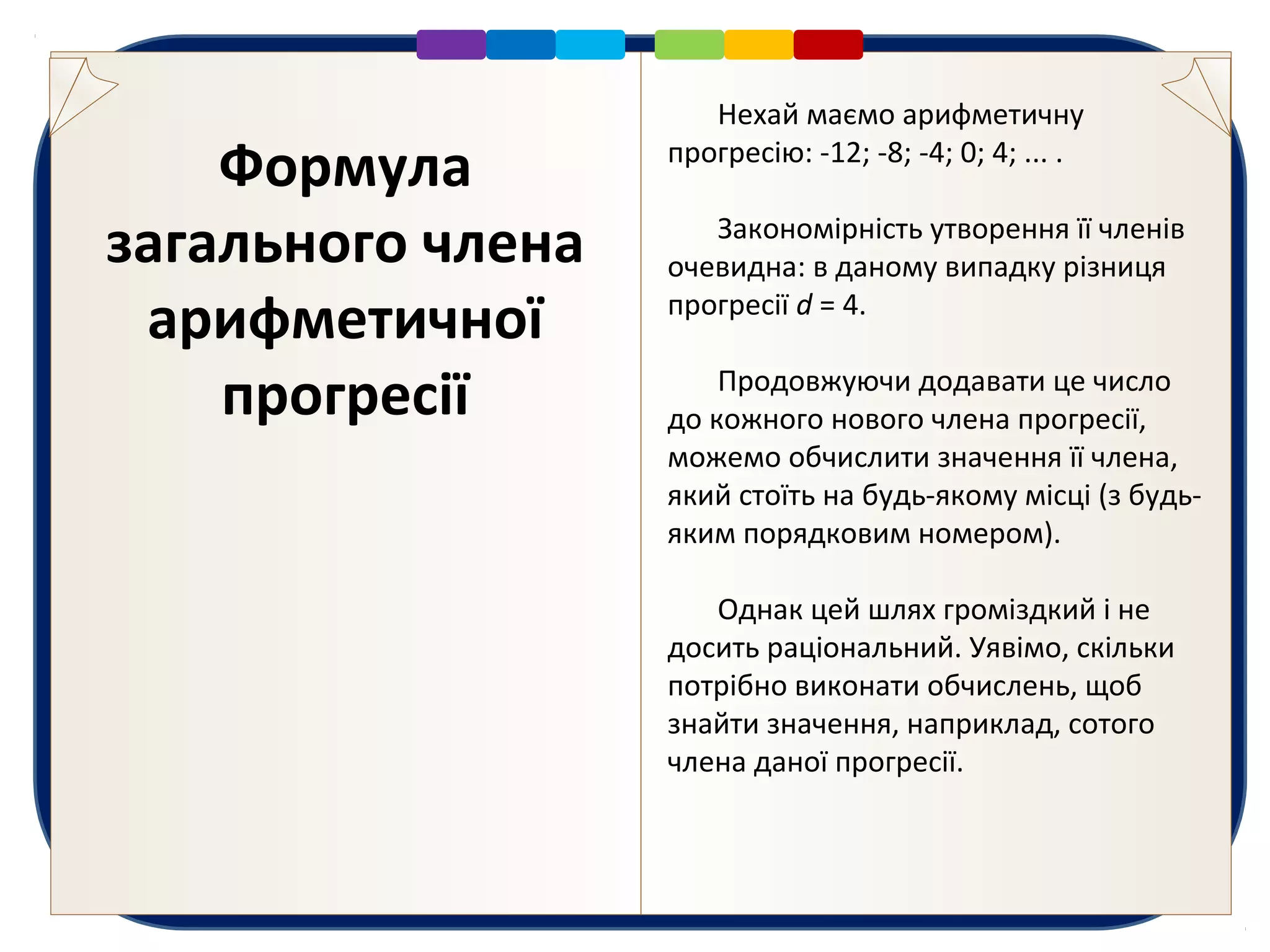 Формула
загального члена
арифметичної
прогресії
Нехай маємо арифметичну
прогресію: -12; -8; -4; 0; 4; ... .
Закономірність утворення її членів
очевидна: в даному випадку різниця
прогресії d = 4.
Продовжуючи додавати це число
до кожного нового члена прогресії,
можемо обчислити значення її члена,
який стоїть на будь-якому місці (з будь-
яким порядковим номером).
Однак цей шлях громіздкий і не
досить раціональний. Уявімо, скільки
потрібно виконати обчислень, щоб
знайти значення, наприклад, сотого
члена даної прогресії.
 