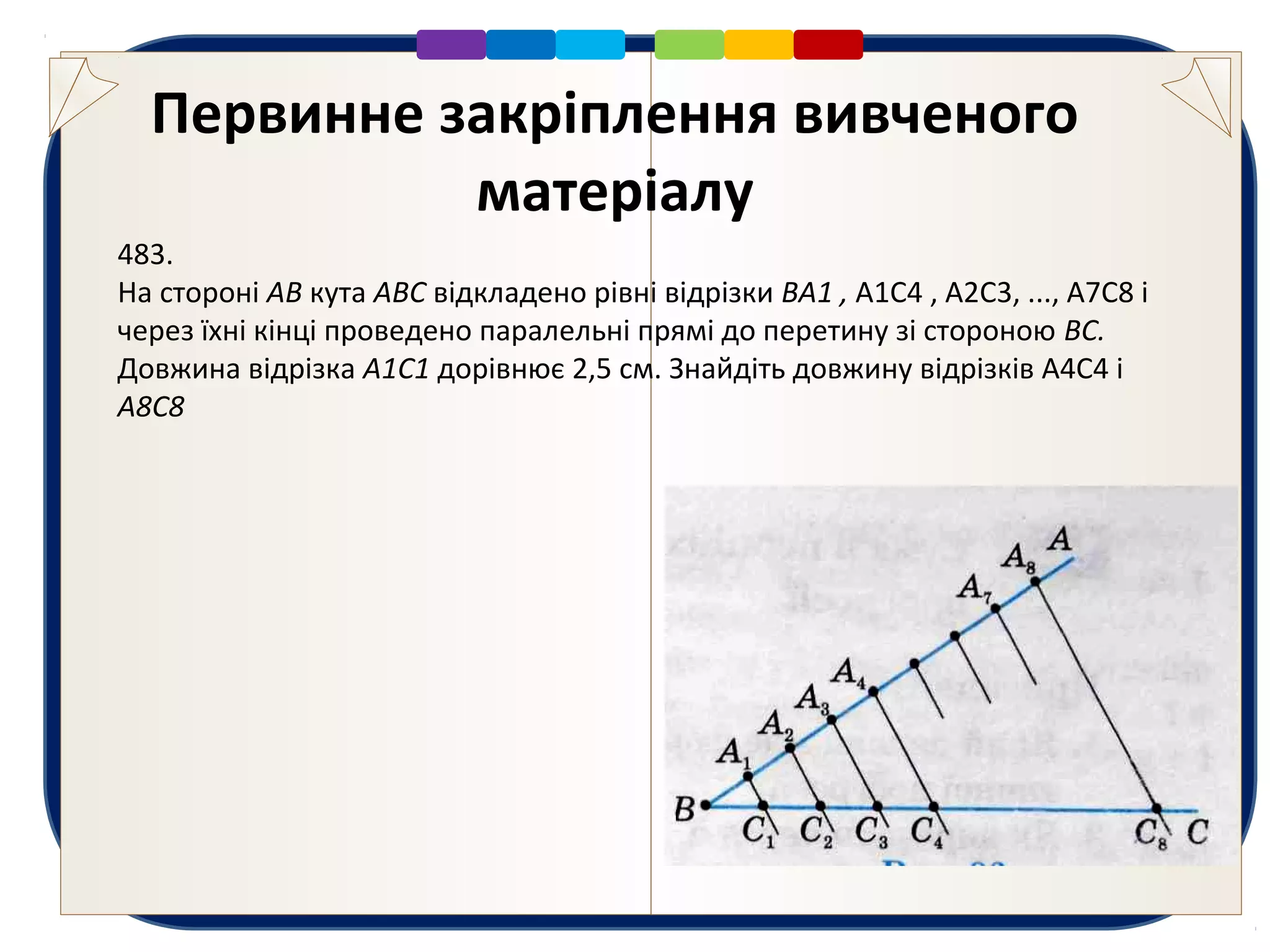 Первинне закріплення вивченого
матеріалу
483.
На стороні АВ кута ABC відкладено рівні відрізки BA1 , А1С4 , А2С3, ..., А7С8 і
через їхні кінці проведено паралельні прямі до перетину зі стороною ВС.
Довжина відрізка А1С1 дорівнює 2,5 см. Знайдіть довжину відрізків А4С4 і
А8С8
 