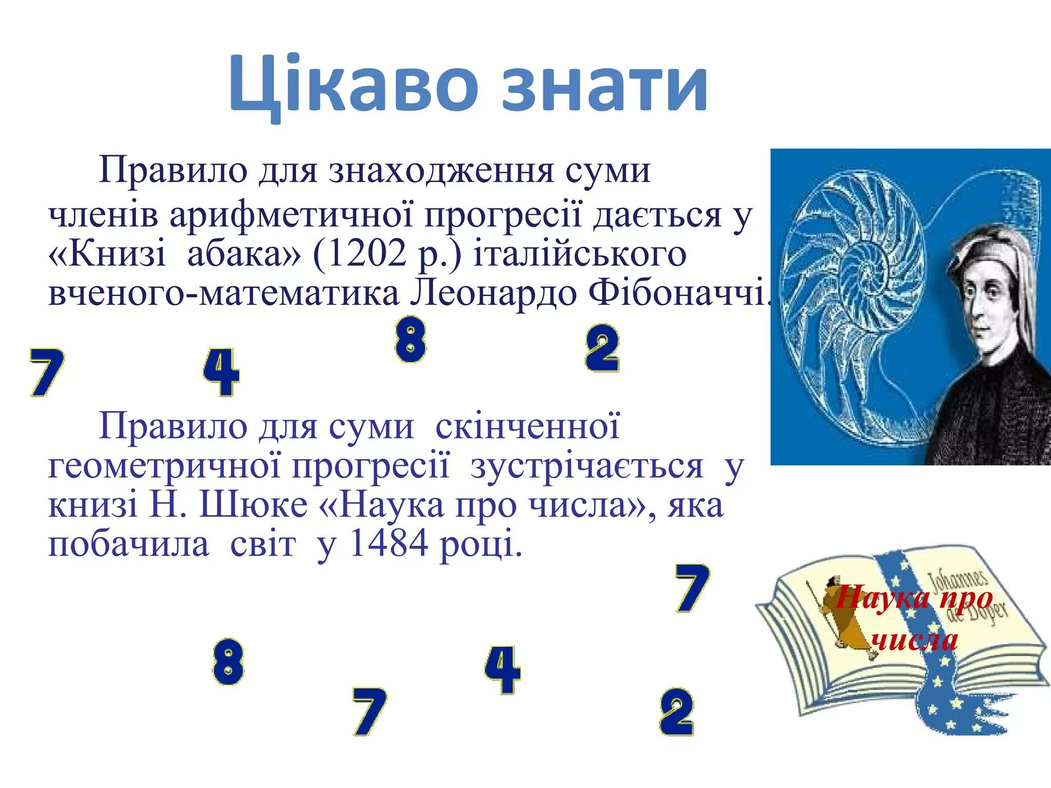 Правило для знаходження суми
членів арифметичної прогресії дається у
«Книзі абака» (1202 р.) італійського
вченого-математика Леонардо Фібоначчі.
Правило для суми скінченної
геометричної прогресії зустрічається у
книзі Н. Шюке «Наука про числа», яка
побачила світ у 1484 році.
Наука про
числа
Цікаво знати
 