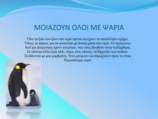 ΜΟΙΑΖΟΥΝ ΟΛΟΙ ΜΕ ΨΑΡΙΑ
Όλα τα ζώα που ζουν στο νερό πρέπει να έχουν το κατάλληλο σχήμα,
Όπως τα ψάρια, για να κινούνται με άνεση μέσα στο νερό. Οι πιγκουίνοι
Αντί για φτερούγες έχουν πτερύγια, που τους βοηθούν στην κολύμβηση.
Σε κάποια άλλα ζώα πάλι, όπως στις πάπιες, τα δάχτυλα των ποδιών
Συνδέονται με μια μεμβράνη. Έτσι μπορούν να σπρώχνουν προς τα πίσω
Περισσότερο νερό.
 