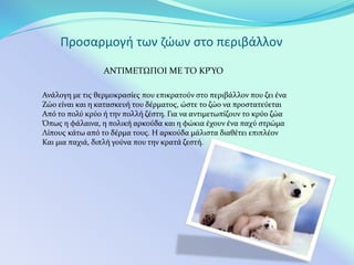 Προσαρμογή των ζώων στο περιβάλλον
ΑΝΤΙΜΕΤΩΠΟΙ ΜΕ ΤΟ ΚΡΎΟ
Ανάλογη με τις θερμοκρασίες που επικρατούν στο περιβάλλον που ζει ένα
Ζώο είναι και η κατασκευή του δέρματος, ώστε το ζώο να προστατεύεται
Από το πολύ κρύο ή την πολλή ζέστη. Για να αντιμετωπίζουν το κρύο ζώα
Όπως η φάλαινα, η πολική αρκούδα και η φώκια έχουν ένα παχύ στρώμα
Λίπους κάτω από το δέρμα τους. Η αρκούδα μάλιστα διαθέτει επιπλέον
Και μια παχιά, διπλή γούνα που την κρατά ζεστή.
 