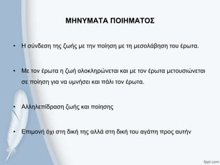 ΜΗΝΤΜΑΣΑ ΠΟΙΗΜΑΣΟ΢
• Η ζύλδεζε ηεο δσήο κε ηελ πνίεζε κε ηε κεζνιάβεζε ηνπ έξσηα.
• Με ηνλ έξσηα ε δσή νινθιεξώλεηαη θαη κε ηνλ έξσηα κεηνπζηώλεηαη
ζε πνίεζε γηα λα πκλήζεη θαη πάιη ηνλ έξσηα.
• Αιιειεπίδξαζε δσήο θαη πνίεζεο
• Επηκνλή όρη ζηε δηθή ηεο αιιά ζηε δηθή ηνπ αγάπε πξνο απηήλ
 