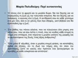 Μαρία Πολσδούρη: Περί ασηοκηονίας
• ‘Ο πόλνο είλε ην θξηρηό θαη ην κεγάιν δώξν. Να ηνλ δερηήο γηα λα
ζηξαγγίζεηο ηε δσή σο ηελ ηειεπηαία ζηαγόλα. Να ηνλ δερηήο γηα λα
παιαίςεο, ν αγώλαο είλε ε δσή. Η αληίδξαζή ζνπ ζε θάζε ρηύπεκα
είλε κηα λίθε, όζν θη αλ ράλεηο ιίγν ιίγν έδαθνο, γηαηί βέβαηα εζύ ζα
εμαληιεζείο όρη ε δσή’.
• ‘΢ην βάζνο ηνπ πόλνπ νινέλα, πνπ λα ηειεηώλνπλ όια κπξνο ζηα
κάηηα ζνπ, πνπ λα ζνπ ιείπεη ε πλνή ,πνπ λα ληώζεηο θάζε ζηηγκή ηε
ιόγρε ζηα ζπιάρλα, έηζη πέξλεηαη ε κεγάιε γαιήλε ηεο κνξθήο θαη
ην θσηνζηέθαλν ηεο Zσήο: έλαο άμηνο άλζξσπνο!’
• ‘Έηζη κόλν ζ’ αμησζείο, όηαλ ε κεγάιε ζηηγκή θηάζε, λα θαηαιάβεηο
βαζηά όηη έδεζεο, όηη ηε Ζσή ηελ πήξεο όιε, όηη ηόζν ηελ
εμάληιεζεο, ώζηε αλ θαλείο ζνπ πξόηεηλε έλα μαλαγύξηζκα λα
αξλεζήο κε θάζε εηιηθξίλεηα θαη απιόηεηα’.
 