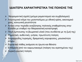 ΙΓΙΑΙΣΔΡΑ ΥΑΡΑΚΣΗΡΙ΢ΣΙΚΑ ΣΗ΢ ΠΟΙΗ΢Η΢ ΣΗ΢
 Νενξνκαληηθή ζρνιή (κείγκα ξνκαληηζκνύ θαη ζπκβνιηζκνύ)
 Λνγνηερληθό θιίκα ηνπ κεζνπνιέκνπ κε εζληθή θξίζε, νηθνλνκηθό
ράνο, θνηλσληθή ξεπζηόηεηα
 Αλήθεη ζηελ πεξίνδν αλαδήηεζεο πνιηηηθήο ζηαζεξόηεηαο ζηελ
Ειιάδα κε ζηαζκό ηελ Μηθξαζηαηηθή θαηαζηξνθή
 Πεγή έκπλεπζεο ην βησκαηηθό πιηθό (πνπ ζπλδέεηαη κε ηε δσή ηεο)
 Ρνκαληηθή, απζεληηθή, γλήζηα, πξσηόηππε πνίεζε
 Χεηκαξξώδεο ιπξηζκόο, δξακαηηθέο θνξπθώζεηο, κνπζηθόηεηα
ζηίρνπ
 Εθξεθηηθό πάζνο αλάκεζα ζε έξσηα θαη ζάλαην
 Επίδξαζε από ηνλ θαξπσηαθηζκό (πνίεζε ηνπ αγαπεκέλνπ ηεο)
 Λπξηθή-εξσηηθή πνίεζε
 