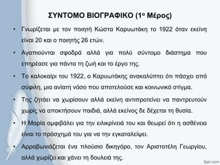 ΢ΤΝΣΟΜΟ ΒΙΟΓΡΑΦΙΚΟ (1ο Μέρος)
• Γλσξίδεηαη κε ηνλ πνηεηή Κώζηα Καξπσηάθε ην 1922 όηαλ εθείλε
είλαη 20 θαη ν πνηεηήο 26 εηώλ.
• Αγαπηνύληαη ζθνδξά αιιά γηα πνιύ ζύληνκν δηάζηεκα πνπ
επεξέαζε γηα πάληα ηε δσή θαη ην έξγν ηεο.
• Σν θαινθαίξη ηνπ 1922, ν Καξπσηάθεο αλαθαιύπηεη όηη πάζρεη από
ζύθηιε, κηα αλίαηε λόζν πνπ απνηεινύζε θαη θνηλσληθό ζηίγκα.
• Σεο δεηάεη λα ρσξίζνπλ αιιά εθείλε αληηπξνηείλεη λα παληξεπηνύλ
ρσξίο λα απνθηήζνπλ παηδηά, αιιά εθείλνο δε δέρεηαη ηε ζπζία.
• Η Μαξία ακθηβάιεη γηα ηελ εηιηθξίλεηά ηνπ θαη ζεσξεί όηη ε αζζέλεηα
είλαη ην πξόζρεκά ηνπ γηα λα ηελ εγθαηαιείςεη.
• Αξξαβσληάδεηαη έλα πινύζην δηθεγόξν, ηνλ Αξηζηνηέιε Γεσξγίνπ,
αιιά ρσξίδεη θαη ράλεη ηε δνπιεηά ηεο.
 