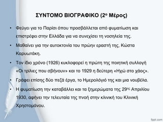 ΢ΤΝΣΟΜΟ ΒΙΟΓΡΑΦΙΚΟ (2ο Μέρος)
• Φεύγεη γηα ην Παξίζη όπνπ πξνζβάιιεηαη από θπκαηίσζε θαη
επηζηξέθεη ζηελ Ειιάδα γηα λα ζπλερίζεη ηε λνζειεία ηεο.
• Μαζαίλεη γηα ηελ απηνθηνλία ηνπ πξώελ εξαζηή ηεο, Κώζηα
Καξπσηάθε.
• Σνλ ίδην ρξόλν (1926) θπθινθνξεί ε πξώηε ηεο πνηεηηθή ζπιινγή
«Οη ηξίιηεο πνπ ζβήλνπλ» θαη ην 1929 ε δεύηεξε «Ηρώ ζην ράνο».
• Γξάθεη επίζεο δύν πεδά έξγα, ην Ηκεξνιόγηό ηεο θαη κηα λνπβέια.
• Η θπκαηίσζε ηελ θαηαβάιιεη θαη ηα μεκεξώκαηα ηεο 29εο Απξηιίνπ
1930, αθήλεη ηελ ηειεπηαία ηεο πλνή ζηελ θιηληθή ηνπ Κιηληθή
Χξεζηνκάλνπ.
 