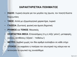 ΥΑΡΑΚΣΗΡΙ΢ΣΙΚΑ ΠΟΙΗΜΑΣΟ΢
• ΔΙΓΟ΢: Λπξηθή ειεγεία γηα ηνλ κεγάιν ηεο έξσηα, ηνλ πνηεηή Κώζηα
Καξπσηάθε
• ΤΦΟ΢: Απιό κε εμνκνινγεηηθό ραξαθηήξα, ιπξηθό
• ΓΛΩ΢΢Α: Ζσληαλή, θπζηθή θαη άκεζε δεκνηηθή
• ΡΤΘΜΟ΢ θαη ΣΟΝΟ΢: Μνπζηθόο
• ΔΚΦΡΑ΢ΣΙΚΑ ΜΔ΢Α: Επαλαιήςεηο (π.ρ ε ιέμε ‘κόλν’), κεηαθνξέο,
εηθόλεο, αληηζέζεηο (‘έδεζα’ - ‘πεζαίλσ’)
• ΜΔΣΡΟ: Θακβηθό ρσξίο ηνλ ίδην αξηζκό ζπιιαβώλ ζε θάζε ζηίρν
• ΢ΣΟΥΟ΢: λα εθθξάζεη ε πνηήηξηα ηνλ εζσηεξηθό ηεο θόζκν θαη λα
εθηνλώζεη ην εξσηηθό ηεο ζπλαίζζεκα
 