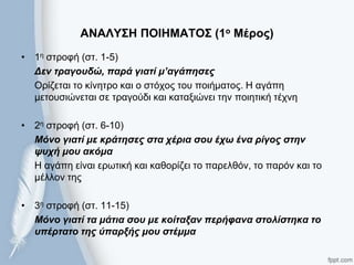 ΑΝΑΛΤ΢Η ΠΟΙΗΜΑΣΟ΢ (1ο Μέρος)
• 1ε ζηξνθή (ζη. 1-5)
Δελ ηξαγνπδώ, παξά γηαηί κ’αγάπεζεο
Οξίδεηαη ην θίλεηξν θαη ν ζηόρνο ηνπ πνηήκαηνο. Η αγάπε
κεηνπζηώλεηαη ζε ηξαγνύδη θαη θαηαμηώλεη ηελ πνηεηηθή ηέρλε
• 2ε ζηξνθή (ζη. 6-10)
Μόλν γηαηί κε θξάηεζεο ζηα ρέξηα ζνπ έρσ έλα ξίγνο ζηελ
ςπρή κνπ αθόκα
Η αγάπε είλαη εξσηηθή θαη θαζνξίδεη ην παξειζόλ, ην παξόλ θαη ην
κέιινλ ηεο
• 3ε ζηξνθή (ζη. 11-15)
Μόλν γηαηί ηα κάηηα ζνπ κε θνίηαμαλ πεξήθαλα ζηνιίζηεθα ην
ππέξηαην ηεο ύπαξμήο κνπ ζηέκκα
 