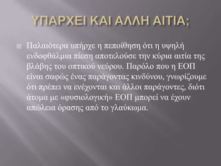  Παιαηόηεξα ππήξρε ε πεπνίζεζε όηη ε πςειή
ελδνθζάικηα πίεζε απνηεινύζε ηελ θύξηα αηηία ηεο
βιάβεο ηνπ νπηηθνύ λεύξνπ. Παξόιν πνπ ε ΔΟΠ
είλαη ζαθώο έλαο παξάγνληαο θηλδύλνπ, γλσξίδνπκε
όηη πξέπεη λα ελέρνληαη θαη άιινη παξάγνληεο, δηόηη
άηνκα κε «θπζηνινγηθή» ΔΟΠ κπνξεί λα έρνπλ
απώιεηα όξαζεο από ην γιαύθσκα.
 