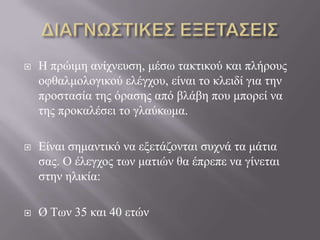 Ζ πξώηκε αλίρλεπζε, κέζσ ηαθηηθνύ θαη πιήξνπο
νθζαικνινγηθνύ ειέγρνπ, είλαη ην θιεηδί γηα ηελ
πξνζηαζία ηεο όξαζεο από βιάβε πνπ κπνξεί λα
ηεο πξνθαιέζεη ην γιαύθσκα.
 Δίλαη ζεκαληηθό λα εμεηάδνληαη ζπρλά ηα κάηηα
ζαο. Ο έιεγρνο ησλ καηηώλ ζα έπξεπε λα γίλεηαη
ζηελ ειηθία:
 Ø Τσλ 35 θαη 40 εηώλ
 