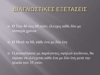  Ø Τσλ 40 έσο 60 εηώλ, έιεγρνο θάζε δύν κε
ηέζζεξα ρξόληα
 Ø Μεηά ηα 60, θάζε έλα κε δύν έηε
 Ο,πνηνζδήπνηε κε παξάγνληεο πςεινύ θηλδύλνπ, ζα
έπξεπε λα ειέγρεηαη θάζε έλα κε δύν έηε κεηά ηελ
ειηθία ησλ 35 εηώλ.
 