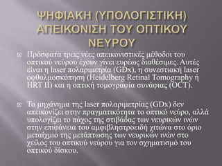  Πξόζθαηα ηξεηο λέεο απεηθνληζηηθέο κέζνδνη ηνπ
νπηηθνύ λεύξνπ έρνπλ γίλεη επξέσο δηαζέζηκεο. Απηέο
είλαη ε laser πνιαξηκεηξία (GDx), ε ζπλεζηηαθή laser
νθζαικνζθόπεζε (Heidelberg Retinal Tomography ή
HRT II) θαη ε νπηηθή ηνκνγξαθία ζπλάθηαο (OCT).
 Τν κεράλεκα ηεο laser πνιαξηκεηξίαο (GDx) δελ
απεηθνλίδεη ζηελ πξαγκαηηθόηεηα ην νπηηθό λεύξν, αιιά
ππνινγίδεη ην πάρνο ηεο ζηηβάδαο ησλ λεπξηθώλ ηλώλ
ζηελ επηθάλεηα ηνπ ακθηβιεζηξνεηδή ρηηώλα ζην όξην
κεηαίρκην ηεο κεηάπησζεο ησλ λεπξηθώλ ηλώλ ζην
ρείινο ηνπ νπηηθνύ λεύξνπ γηα ηνλ ζρεκαηηζκό ηνπ
νπηηθνύ δίζθνπ.
 