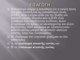  Παιαηόηεξα ππήξρε ε πεπνίζεζε όηη ε πςειή πίεζε
ζην κάηη, γλσζηή θαη σο ελδνθζάικηα πίεζε
(ΔΟΠ), είλαη ε θύξηα αηηία γηα ηελ βιάβε ηνπ
νπηηθνύ λεύξνπ. Παξόιν πνπ ε ΔΟΠ είλαη
μεθάζαξα έλαο παξάγνληαο θηλδύλνπ, πιένλ
γλσξίδνπκε όηη πξέπεη λα ππεηζέξρνληαη θαη άιινη
παξάγνληεο, δηόηη θαη άηνκα κε «θπζηνινγηθά»
επίπεδα πίεζεο κπνξεί λα ππνζηνύλ απώιεηα
όξαζεο, ιόγσ ηνπ γιαπθώκαηνο.
 Τν γιαύθσκα ησλ ελειίθσλ ρσξίδεηαη ζε δύν
θαηεγνξίεο:
 Α. ην γλαύκωμα ανοικηής γωνίας θαη
 Β. ην γλαύκωμα κλειζηής γωνίας
 