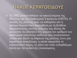  Τν 2002 αλαθνηλώζεθαλ ηα απνηειέζκαηα ηεο
Μειέηεο γηα ηελ Οθζαικηθή Υπεξηνλία (OHTS). Ο
ζθνπόο ηεο κειέηεο ήηαλ λα θαζνξίζεη εάλ ε
πξώηκε ζεξαπεπηηθή παξέκβαζε κε ηε βνήζεηα
θαξκαθεπηηθήο αγσγήο κείσζεο ηεο πίεζεο ζα
κπνξνύζε λα νδεγήζεη ζηε κείσζε ηνπ αξηζκνύ ησλ
νθζαικηθά ππέξηνλσλ αζζελώλ πνπ αλαπηύζζνπλ
γιαύθσκα. Καηά ηε δηάξθεηα ηεο κειέηεο έγηλε κία
ζεκαληηθή αλαθάιπςε, ε νπνία αθνξνύζε ην
θεξαηνεηδηθό πάρνο, ην ξόιν ηνπ ζηελ ελδνθζάικηα
πίεζε θαη ηελ αλάπηπμε γιαπθώκαηνο.
 