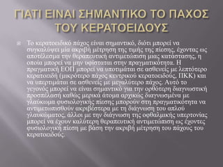  Τν θεξαηνεηδηθό πάρνο είλαη ζεκαληηθό, δηόηη κπνξεί λα
ζπγθαιύςεη κία αθξηβή κέηξεζε ηεο ηηκήο ηεο πίεζεο, έρνληαο σο
απνηέιεζκα ηελ ζεξαπεπηηθή αληηκεηώπηζε κηαο θαηάζηαζεο, ε
νπνία κπνξεί λα κελ πθίζηαηαη ζηελ πξαγκαηηθόηεηα. Ζ
πξαγκαηηθή ΔΟΠ κπνξεί λα ππνηηκάηαη ζε αζζελείο κε ιεπηόηεξν
θεξαηνεηδή (κηθξόηεξν πάρνο θεληξηθνύ θεξαηνεηδνύο, ΠΚΚ) θαη
λα ππεξηηκάηαη ζε αζζελείο κε κεγαιύηεξν πάρνο. Απηό ην
γεγνλόο κπνξεί λα είλαη ζεκαληηθό γηα ηελ νξζόηεξε δηαγλσζηηθή
πξνζπέιαζή θαζώο κεξηθά άηνκα αξρηθώο δηαγλσζκέλα κε
γιαύθσκα θπζηνινγηθήο πίεζεο κπνξνύλ ζηε πξαγκαηηθόηεηα λα
αληηκεησπηζζνύλ αθξηβέζηεξα κε ηε δηάγλσζε ηνπ απινύ
γιαπθώκαηνο, άιινη κε ηελ δηάγλσζε ηεο νθζαικηθήο ππεξηνλίαο
κπνξεί λα έρνπλ θαιύηεξε ζεξαπεπηηθή αληηκεηώπηζε σο έρνληεο
θπζηνινγηθή πίεζε κε βάζε ηελ αθξηβή κέηξεζε ηνπ πάρνπο ηνπ
θεξαηνεηδνύο.
 
