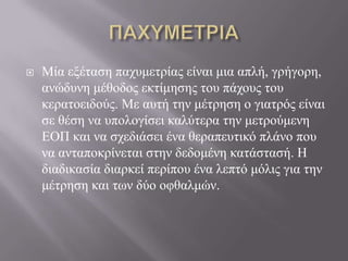  Μία εμέηαζε παρπκεηξίαο είλαη κηα απιή, γξήγνξε,
αλώδπλε κέζνδνο εθηίκεζεο ηνπ πάρνπο ηνπ
θεξαηνεηδνύο. Με απηή ηελ κέηξεζε ν γηαηξόο είλαη
ζε ζέζε λα ππνινγίζεη θαιύηεξα ηελ κεηξνύκελε
ΔΟΠ θαη λα ζρεδηάζεη έλα ζεξαπεπηηθό πιάλν πνπ
λα αληαπνθξίλεηαη ζηελ δεδνκέλε θαηάζηαζή. Ζ
δηαδηθαζία δηαξθεί πεξίπνπ έλα ιεπηό κόιηο γηα ηελ
κέηξεζε θαη ησλ δύν νθζαικώλ.
 