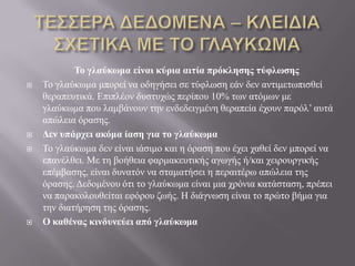 Το γλαύκωμα είναι κύρια αιηία πρόκληζης ηύθλωζης
 Τν γιαύθσκα κπνξεί λα νδεγήζεη ζε ηύθισζε εάλ δελ αληηκεησπηζζεί
ζεξαπεπηηθά. Δπηπιένλ δπζηπρώο πεξίπνπ 10% ησλ αηόκσλ κε
γιαύθσκα πνπ ιακβάλνπλ ηελ ελδεδεηγκέλε ζεξαπεία έρνπλ παξόι’ απηά
απώιεηα όξαζεο.
 Δεν σπάρτει ακόμα ίαζη για ηο γλαύκωμα
 Τν γιαύθσκα δελ είλαη ηάζηκν θαη ε όξαζε πνπ έρεη ραζεί δελ κπνξεί λα
επαλέιζεη. Με ηε βνήζεηα θαξκαθεπηηθήο αγσγήο ή/θαη ρεηξνπξγηθήο
επέκβαζεο, είλαη δπλαηόλ λα ζηακαηήζεη ε πεξαηηέξσ απώιεηα ηεο
όξαζεο. Γεδνκέλνπ όηη ην γιαύθσκα είλαη κηα ρξόληα θαηάζηαζε, πξέπεη
λα παξαθνινπζείηαη εθόξνπ δσήο. Ζ δηάγλσζε είλαη ην πξώην βήκα γηα
ηελ δηαηήξεζε ηεο όξαζεο.
 Ο καθένας κινδσνεύει από γλαύκωμα
 