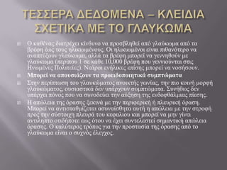  Ο θαζέλαο δηαηξέρεη θίλδπλν λα πξνζβιεζεί από γιαύθσκα από ηα
βξέθε έσο ηνπο ειηθησκέλνπο. Οη ειηθησκέλνη είλαη πηζαλόηεξν λα
αλαπηύμνπλ γιαύθσκα, αιιά ηα βξέθε κπνξεί λα γελλεζνύλ κε
γιαύθσκα (πεξίπνπ 1 ζε θάζε 10,000 βξέθε πνπ γελληνύληαη ζηηο
Ζλσκέλεο Πνιηηείεο). Νεάξνη ελήιηθεο επίζεο κπνξεί λα λνζήζνπλ.
 Μπορεί να αποσζιάζοσν ηα προειδοποιηηικά ζσμπηώμαηα
 Σηελ πεξίπησζε ηνπ γιαπθώκαηνο αλνηθηήο γσλίαο, ηελ πην θνηλή κνξθή
γιαπθώκαηνο, νπζηαζηηθά δελ ππάξρνπλ ζπκπηώκαηα. Σπλήζσο δελ
ππάξρεη πόλνο πνπ λα ζπλνδεύεη ηελ αύμεζε ηεο ελδνθζάικηαο πίεζεο.
 Ζ απώιεηα ηεο όξαζεο μεθηλά κε ηελ πεξηθεξηθή ή πιεπξηθή όξαζε.
Μπνξεί λα αληηζηαζκίδεηαη αζπλαίζζεηα απηή ε απώιεηα κε ηελ ζηξνθή
πξνο ηελ ζύζηνηρε πιεπξά ηνπ θεθαιηνπ θαη κπνξεί λα κελ γίλεη
αληηιεπην νηηδήπνηε εσο όηνπ λα έρεη ζπληειεζηεί ζεκαληηθή απώιεηα
όξαζεο. Ο θαιύηεξνο ηξόπνο γηα ηελ πξνζηαζία ηεο όξαζεο από ην
γιαύθσκα είλαη ν ζπρλόο έιεγρνο.
 