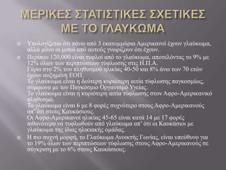  Υπνινγίδεηαη όηη πάλσ από 3 εθαηνκκύξηα Ακεξηθαλνί έρνπλ γιαύθσκα,
αιιά κόλν νη κηζνί από απηνύο γλσξίδνπλ όηη έρνπλ.
 Πεξίπνπ 120,000 είλαη ηπθινί από ην γιαύθσκα, απνηειόληαο ην 9% κε
12% όισλ ησλ πεξηπηώζεσλ ηύθισζεο ζηηο Ζ.Π.Α.
Γύξσ ζην 2% ηνπ πιεζπζκνύ ειηθίαο 40-50 θαη 8% άλσ ησλ 70 εηώλ
έρνπλ απμεκέλε ΔΟΠ.
Τν γιαύθσκα είλαη ε δεύηεξε θπξηόηεξε αηηία ηύθισζεο παγθνζκίσο,
ζύκθσλα κε ηνλ Παγθόζκην Οξγαληζκό Υγείαο.
Τν γιαύθσκα είλαη ε θπξηόηεξε αηηία ηύθισζεο ζηνλ Αθξν-Ακεξηθαληθό
πιεζπζκό.
Τν γιαύθσκα είλαη 6 κε 8 θνξέο ζπρλόηεξν ζηνπο Αθξν-Ακεξηθαλνύο
απ’ όηη ζηνπο Καπθάζηνπο.
Οη Αθξν-Ακεξηθαλνί ειηθίαο 45-65 είλαη θαηά 14 κε 17 θνξέο
πηζαλόηεξν λα ηπθισζνύλ από γιαύθσκα απ’ όηη νη Καπθάζηνη κε
γιαύθσκα ηεο ίδηαο ειηθηαθήο νκάδαο.
 Ζ πην ζπρλή κνξθή, ην Γιαύθσκα Αλνηθηήο Γσλίαο, είλαη ππεύζπλν γηα
ην 19% όισλ ησλ πεξηπηώζεσλ ηύθισζεο ζηνπο Αθξν-Ακεξηθαλνύο ζε
ζύγθξηζε κε ην 6% ζηνπο Καπθάζηνπο.
 