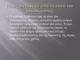  Ο θαζέλαο θηλδπλεύεη από ηε λόζν ηνπ
γιαπθώκαηνο. Ωζηόζν, νξηζκέλεο νκάδεο αηόκσλ
δηαηξέρνπλ πςειόηεξν θίλδπλν από άιιεο. Άηνκα
πςεινύ θηλδύλνπ γηα γιαύθσκα ζα έπξεπε λα
θάλνπλ έλαλ πιήξε νθζαικνινγηθό έιεγρν,
ζπκπεξηιακβαλνκέλεο θαη ηεο δηαζηνιήο ηεο θόξεο,
θάζε έλα κε δύν ρξόληα.
 