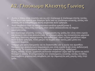  Απηόο ν ηύπνο είλαη γλσζηόο θαη σο νμύ γιαύθσκα ή γιαύθσκα ζηελήο γσλίαο.
Δίλαη πνιύ πην ζπάλην θαη δηαθέξεη πνιύ από ην γιαύθσκα αλνηθηήο γσλίαο ζην
γεγνλόο όηη ε ελδνθζάικηα πίεζε απμάλεηαη πνιύ γξήγνξα.
 Απηό ζπκβαίλεη όηαλ ηα απνρεηεπηηθά θαλάιηα εκπνδίδνληαη ή
θαιύπηνληαη, όπσο έλαο ληπηήξαο ζηνλ νπνίν επηθαιύπηεηαη ην ζεκείν
απνζηξάγγηζεο.
 Σην γιαύθσκα θιεηζηήο γσλίαο, ε δηακόξθσζε ηεο ίξηδαο δελ είλαη ηόζν επξεία
θαη αλνηθηή όζν είλαη θπζηνινγηθά. Τν εμώηεξν κέξνο ηεο ζπλσζηίδεηαη κπξνζηά
από ηνπο δηαύινπο παξνρέηεπζεο ηνπ νθζαικνύ, όηαλ ε θόξε κεγαιώλεη πάξα
πνιύ ή πνιύ γξήγνξα. Απηό κπνξεί λα ζπκβεί όηαλ θαλείο κπεί κέζα έλα
ζθνηεηλό δσκάηην.
 Υπάξρεη κία απιή δνθηκαζία γηα λα δηαπηζησζεί εάλ ε γσλία ηνπ πξνζζίνπ
ζαιάκνπ έρεη θπζηνινγηθή δηακόξθσζε θαη είλαη επξεία ή εάλ είλαη παζνινγηθή
θαη ζηελή. Τα ζπκπηώκαηα πεξηιακβάλνπλ θεθαιαιγίεο, νθζαικηθό
άιγνο, λαπηία, ίιηγγν, εκθάληζε θσηεηλώλ ζηεθάλσλ γύξσ από ηα θώηα θαη πνιύ
ζνισκέλε όξαζε. Ζ αληηκεηώπηζε ηνπ γιαπθώκαηνο θιεηζηήο γσλίαο ζπλήζσο
πεξηιακβάλεη ρεηξνπξγηθή επέκβαζε γηα ηελ δεκηνπξγία κηάο κηθξήο νπήο ζηελ
ίξηδα..
 