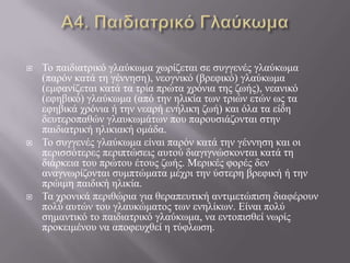  Τν παηδηαηξηθό γιαύθσκα ρσξίδεηαη ζε ζπγγελέο γιαύθσκα
(παξόλ θαηά ηε γέλλεζε), λενγληθό (βξεθηθό) γιαύθσκα
(εκθαλίδεηαη θαηά ηα ηξία πξώηα ρξόληα ηεο δσήο), λεαληθό
(εθεβηθό) γιαύθσκα (από ηελ ειηθία ησλ ηξηώλ εηώλ σο ηα
εθεβηθά ρξόληα ή ηελ λεαξή ελήιηθε δσή) θαη όια ηα είδε
δεπηεξνπαζώλ γιαπθσκάησλ πνπ παξνπζηάδνληαη ζηελ
παηδηαηξηθή ειηθηαθή νκάδα.
 Τν ζπγγελέο γιαύθσκα είλαη παξόλ θαηά ηελ γέλλεζε θαη νη
πεξηζζόηεξεο πεξηπηώζεηο απηνύ δηαγηγλώζθνληαη θαηά ηε
δηάξθεηα ηνπ πξώηνπ έηνπο δσήο. Μεξηθέο θνξέο δελ
αλαγλσξίδνληαη ζπκπηώκαηα κέρξη ηελ ύζηεξε βξεθηθή ή ηελ
πξώηκε παηδηθή ειηθία.
 Τα ρξνληθά πεξηζώξηα γηα ζεξαπεπηηθή αληηκεηώπηζε δηαθέξνπλ
πνιύ απηώλ ηνπ γιαπθώκαηνο ησλ ελειίθσλ. Δίλαη πνιύ
ζεκαληηθό ην παηδηαηξηθό γιαύθσκα, λα εληνπηζζεί λσξίο
πξνθεηκέλνπ λα απνθεπρζεί ε ηύθισζε.
 