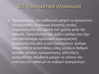  Τξαπκαηηζκόο ηνπ νθζαικνύ κπνξεί λα πξνθαιέζεη
δεπηεξνπαζέο γιαύθσκα αλνηθηήο γσλίαο.
Παξνπζηάδεηαη είηε άκεζα έηηε ρξόληα κεηά ηελ
θάθσζε. Πξνθαιείηαη από ακβιύ ηξαύκα πνπ έρεη
ζαλ απνηέιεζκα «κώισπα» (αηκνξξαγηθή
εθρύκσζε) ζην κάηη ή από δηαηηηξαίλνλ ηξαύκα.
Δπηπξόζζεηα θαηαζηάζεηο όπσο κεγάινπ βαζκνύ
κπσπία, παιαηόο ηξαπκαηηζκόο, κόιπλζε ή
πξνεγεζείζα επέκβαζε κπνξεί λα θάλνπλ πην
επάισην ηνλ νθζαικό ζε ζνβαξό ηξαπκαηηζκό.
 