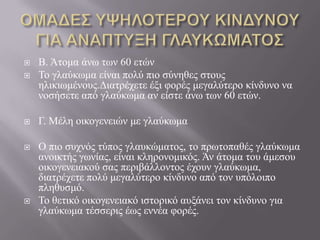  B. Άηνκα άλσ ησλ 60 εηώλ
 Τν γιαύθσκα είλαη πνιύ πην ζύλεζεο ζηνπο
ειηθησκέλνπο.Γηαηξέρεηε έμη θνξέο κεγαιύηεξν θίλδπλν λα
λνζήζεηε από γιαύθσκα αλ είζηε άλσ ησλ 60 εηώλ.
 Γ. Μέιε νηθνγελεηώλ κε γιαύθσκα
 Ο πην ζπρλόο ηύπνο γιαπθώκαηνο, ην πξσηνπαζέο γιαύθσκα
αλνηθηήο γσλίαο, είλαη θιεξνλνκηθόο. Άλ άηνκα ηνπ άκεζνπ
νηθνγελεηαθνύ ζαο πεξηβάιινληνο έρνπλ γιαύθσκα,
δηαηξέρεηε πνιύ κεγαιύηεξν θίλδπλν από ηνλ ππόινηπν
πιεζπζκό.
 Τν ζεηηθό νηθνγελεηαθό ηζηνξηθό απμάλεη ηνλ θίλδπλν γηα
γιαύθσκα ηέζζεξηο έσο ελλέα θνξέο.
 