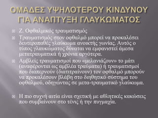  Ε. Οθζαικηθόο ηξαπκαηηζκόο
 Τξαπκαηηζκόο ζηνλ νθζαικό κπνξεί λα πξνθαιέζεη
δεπηεξνπαζέο γιαύθσκα αλνηθηήο γσλίαο. Απηόο ν
ηύπνο γιαπθώκαηνο δύλαηαη λα εκθαληζηεί άκεζα
κεηαηξαπκαηηθά ή ρξόληα αξγόηεξα.
 Ακβιείο ηξαπκαηηζκνί πνπ «κειαληάδνπλ» ην κάηη
(αλαθέξνληαη σο ακβιέα ηξαύκαηα) ή ηξαπκαηηζκνί
πνπ δηαπεξλνύλ (δηαηηηξαίλνπλ) ηνλ νθζαικό κπνξνύλ
λα πξνθαιέζνπλ βιάβε ζην δηεζεηηθό ζύζηεκα ηνπ
νθζαικνύ, νδεγώληαο ζε κεηα-ηξαπκαηηθό γιαύθσκα.
 Ζ πην ζπρλή αηηία είλαη ζρεηηθή κε αζιεηηθέο θαθώζεηο
πνπ ζπκβαίλνπλ ζην ηέληο ή ηελ ππγκαρία.
 