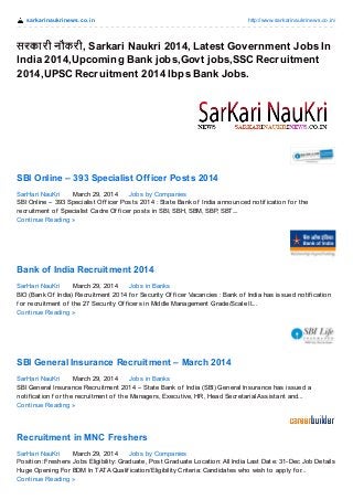 sarkarinaukrinews.co.in http://www.sarkarinaukrinews.co.in/
सरकारी नौकरी, Sarkari Naukri 2014, Latest Government Jobs In
India 2014,Upcoming Bank jobs,Govt jobs,SSC Recruitment
2014,UPSC Recruitment 2014 Ibps Bank Jobs.
SBI Online – 393 Specialist Officer Posts 2014
SarHari NauKri March 29, 2014 Jobs by Companies
SBI Online – 393 Specialist Of f icer Posts 2014 : State Bank of India announced notif ication f or the
recruitment of Specialist Cadre Of f icer posts in SBI, SBH, SBM, SBP, SBT....
Continue Reading »
Bank of India Recruitment 2014
SarHari NauKri March 29, 2014 Jobs in Banks
BIO (Bank Of India) Recruitment 2014 f or Security Of f icer Vacancies : Bank of India has issued notif ication
f or recruitment of the 27 Security Of f icers in Middle Management Grade/Scale II....
Continue Reading »
SBI General Insurance Recruitment – March 2014
SarHari NauKri March 29, 2014 Jobs in Banks
SBI General Insurance Recruitment 2014 – State Bank of India (SBI) General Insurance has issued a
notif ication f or the recruitment of the Managers, Executive, HR, Head Secretarial Assistant and...
Continue Reading »
Recruitment in MNC Freshers
SarHari NauKri March 29, 2014 Jobs by Companies
Position: Freshers Jobs Eligibility: Graduate, Post Graduate Location: All India Last Date: 31-Dec Job Details
Huge Opening For BDM In TATA Qualif ication/Eligibility Criteria: Candidates who wish to apply f or...
Continue Reading »
 