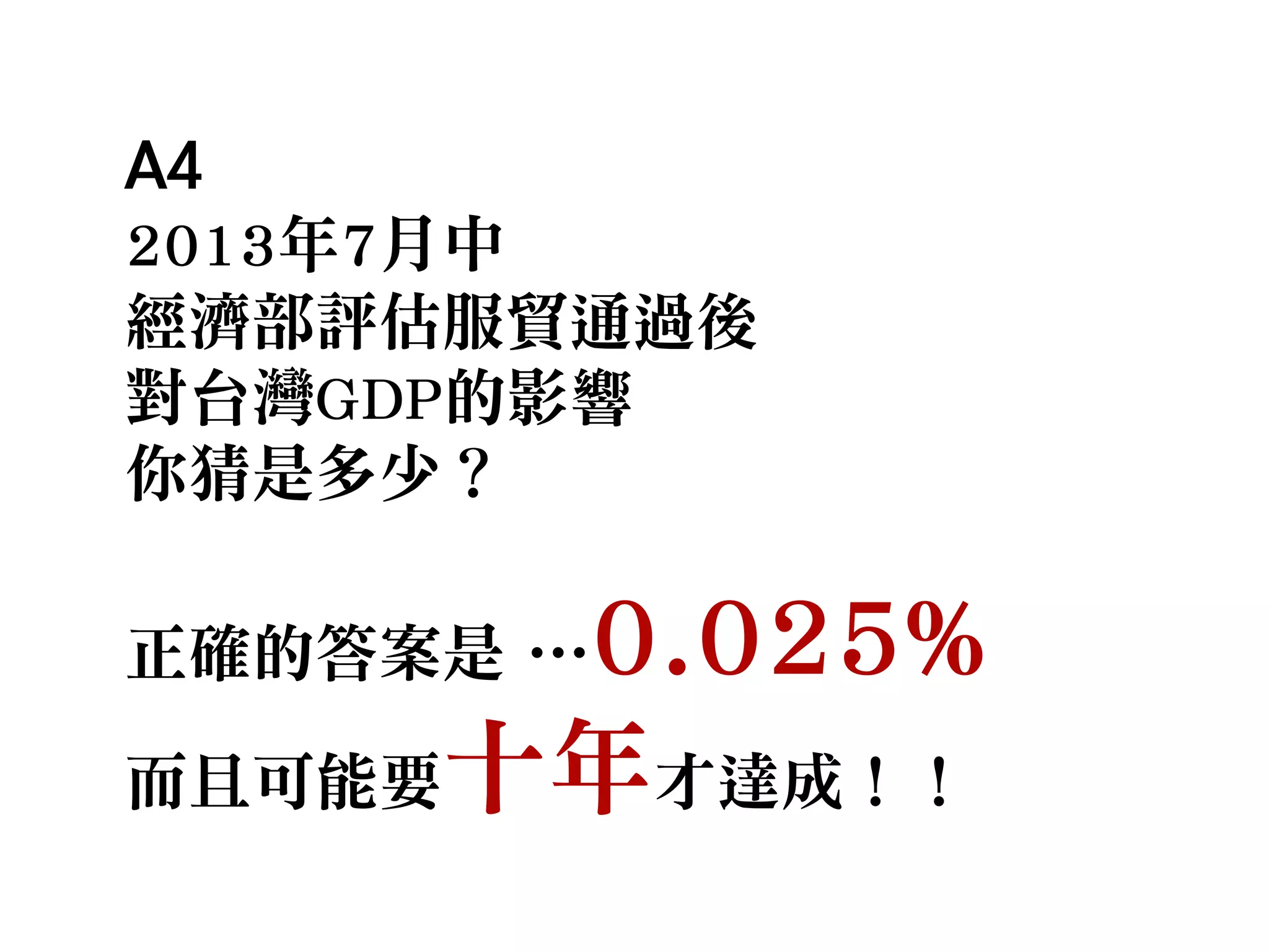 A4
2013年7月中
經濟部評估服貿通過後
對台灣GDP的影響
你猜是多少？
正確的答案是 …0.025%
而且可能要十年才達成！！
 