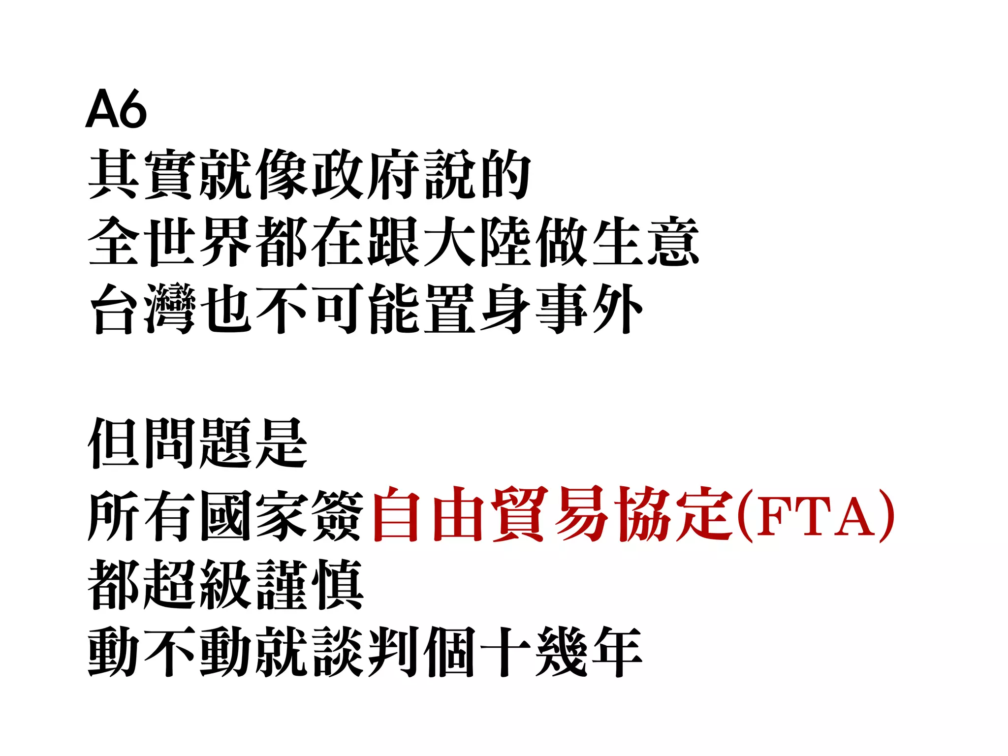 A6
其實就像政府說的
全世界都在跟大陸做生意
台灣也不可能置身事外
但問題是
所有國家簽自由貿易協定(FTA)
都超級謹慎
動不動就談判個十幾年

 