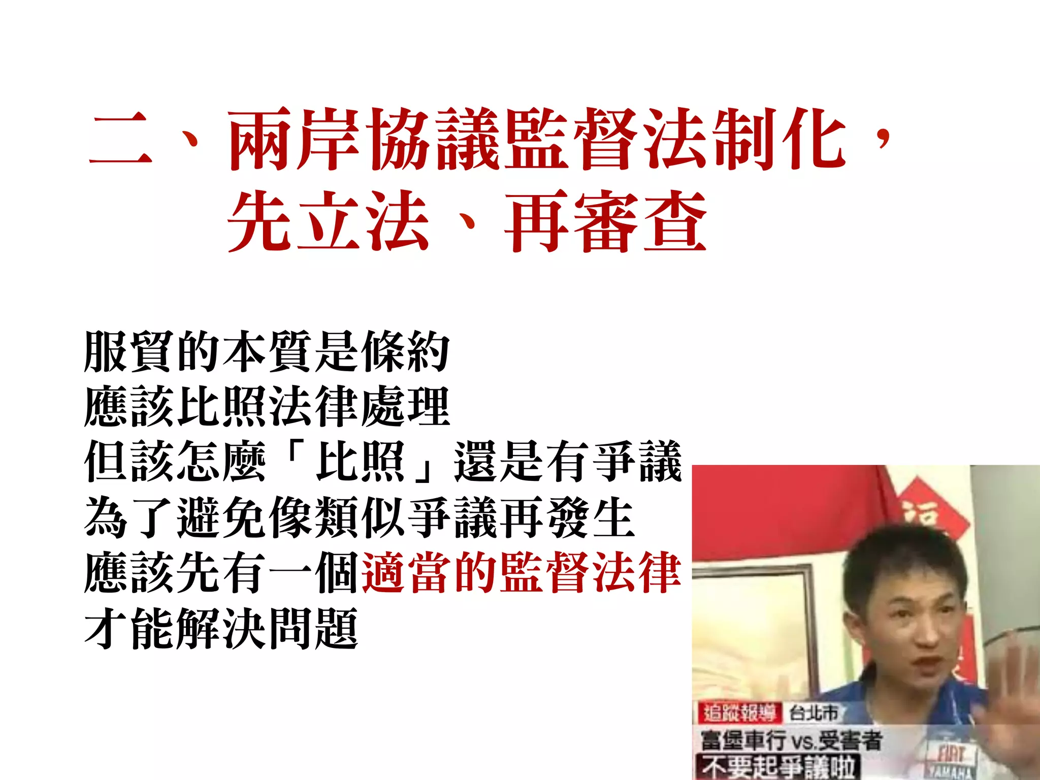 二、兩岸協議監督法制化，
先立法、再審查
服貿的本質是條約
應該比照法律處理
但該怎麼「比照」還是有爭議
為了避免像類似爭議再發生
應該先有一個適當的監督法律
才能解決問題
 