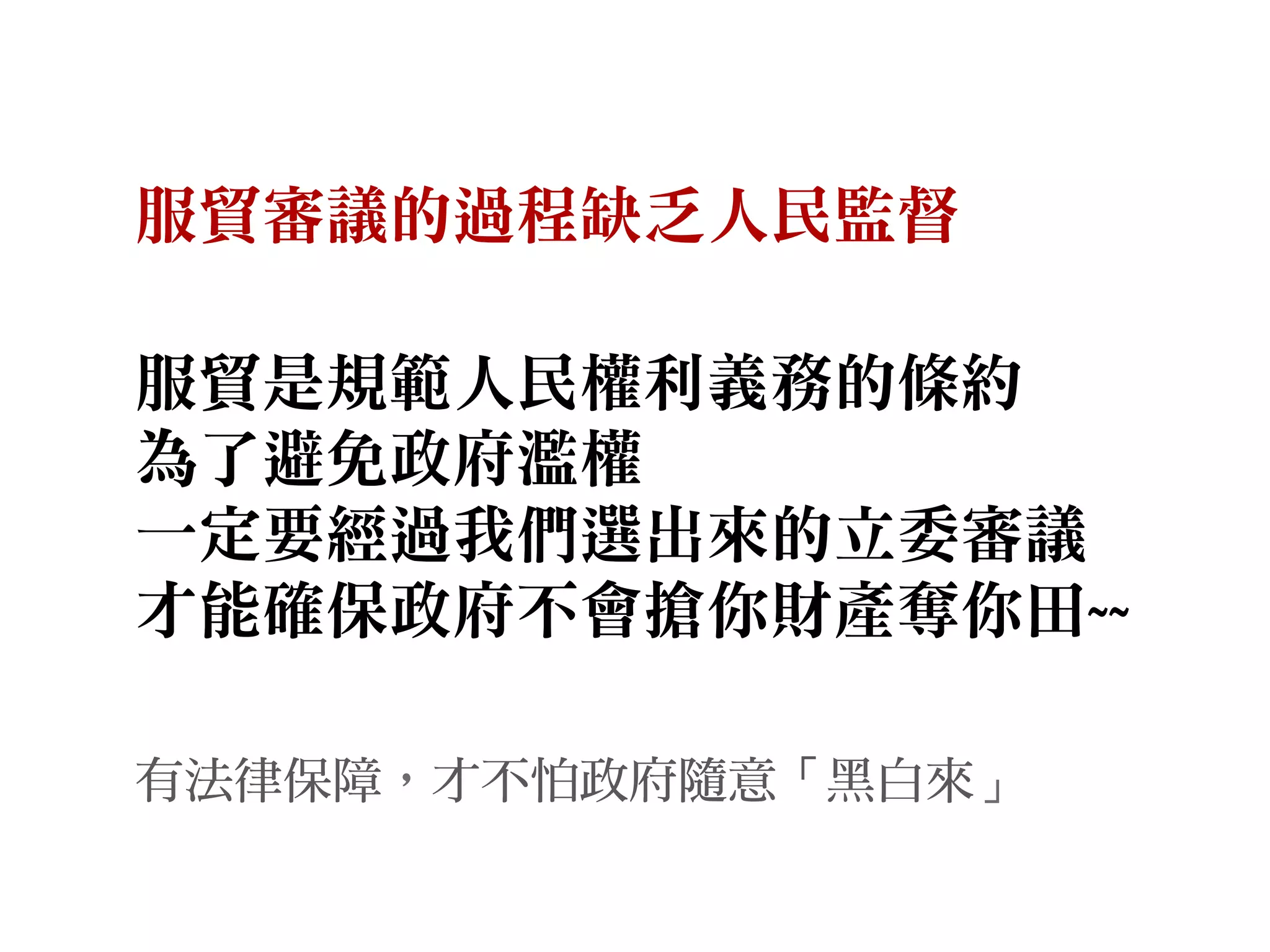 服貿審議的過程缺乏人民監督
服貿是規範人民權利義務的條約
為了避免政府濫權
一定要經過我們選出來的立委審議
才能確保政府不會搶你財產奪你田~~
有法律保障，才不怕政府隨意「黑白來」
 