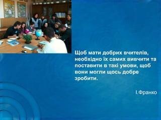 Щоб мати добрих вчителів,
необхідно їх самих вивчити та
поставити в такі умови, щоб
вони могли щось добре
зробити.
І.Франко
 
