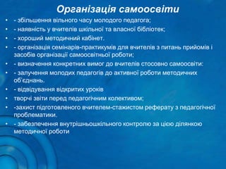 Організація самоосвіти
• - збільшення вільного часу молодого педагога;
• - наявність у вчителів шкільної та власної бібліотек;
• - хороший методичний кабінет.
• - організація семінарів-практикумів для вчителів з питань прийомів і
засобів організації самоосвітньої роботи;
• - визначення конкретних вимог до вчителів стосовно самоосвіти:
• - залучення молодих педагогів до активної роботи методичних
об’єднань.
• - відвідування відкритих уроків
• творчі звіти перед педагогічним колективом;
• -захист підготовленого вчителем-стажистом реферату з педагогічної
проблематики.
• - забезпечення внутрішньошкільного контролю за цією ділянкою
методичної роботи
 