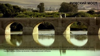 РИМСКИЙ МОСТ
Римский мост является излюбленным местом в Испании для туристов,16-арочный мост длиной в 250 метров через
реку Гвадалквивир,находится в историческом центра Кордовы рядом с главными достопримечательностями
города-Святым полем мучеников и Кафедральным собором.
 