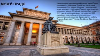 МУЗЕЙ ПРАДО Национальная сокровищница Испании. Музей Прадо
сравнивают с парижским Лувром и с египетскими
пирамидами. Это символ Испании! Национальный
музей включает в себя музей Прадо и еще несколько
небольших музеев. Музейный комплекс был открыт в
1819 году, в настоящее время там хранится 8600
редчайших и ценнейших полотен мастеров
художественного искусства. Среди картин – работы
Тициана, Веронезе, Рубенса, Ван Дейка, Франсиско
де Гойя.
 