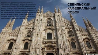 СЕВИЛЬСКИЙ
КАФЕДРАЛЬНЫЙ
СОБОР
Крупнейший, удивительнейший памятник
готической архитектуры. Ажурные колокольни
Севильского собора достигают 114 метров в
высоту. Собор Санта-Марии был построен на
месте мечети, и строился целых три века – с IX по
XII. Белоснежное здание с безумной архитектурой
является символом не только Севильи, но
Испании в целом. Это – то, что обязательно
необходимо посмотреть в Испании!
 