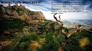 МОНАСТЫРЬ МОНСЕРРАТ Монастырь,расположившийся на высоте 725 метров
над уровнем моря,получил свое название по горной
местности Монсеррат в 50 км от Барселоны.
Монастырь является центром паломничества
католиков.Монастырь окружает удивительная горная
природа, скалы, рощи, парки, есть даже старинная
железная дорога.
 