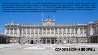 КОРОЛЕВСКИЙ ДВОРЕЦ
Возможно, вы не знаете, но Испания – это конституционная монархия. И здесь есть самый настоящий королевский дворец,
в котором иногда проживает король! Во времена Средневековья здесь возвышалась крепость эмиров Кордовье и Толедо.
Королевский дворец был построен в1561 году, но в 1734 был полностью уничтожен пожаром. После реконструкции дворец
преобразился и стал более монументальным и потрясающим. В здании 870 окон, 110 парадных дверей и 240 балконов.
Интерьеры дворца украшены полотнами Веласкеса, Караваджо, Гойи.
 