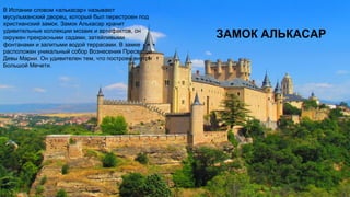 ЗАМОК АЛЬКАСАР
В Испании словом «алькасар» называют
мусульманский дворец, который был перестроен под
христианский замок. Замок Алькасар хранит
удивительные коллекции мозаик и артефактов, он
окружен прекрасными садами, затейливыми
фонтанами и залитыми водой террасами. В замке
расположен уникальный собор Вознесения Пресвятой
Девы Марии. Он удивителен тем, что построен внутри
Большой Мечети.
 